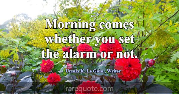 Morning comes whether you set the alarm or not.... -Ursula K. Le Guin