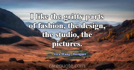 I like the gritty parts of fashion, the design, th... -Vera Wang