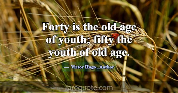 Forty is the old age of youth; fifty the youth of ... -Victor Hugo