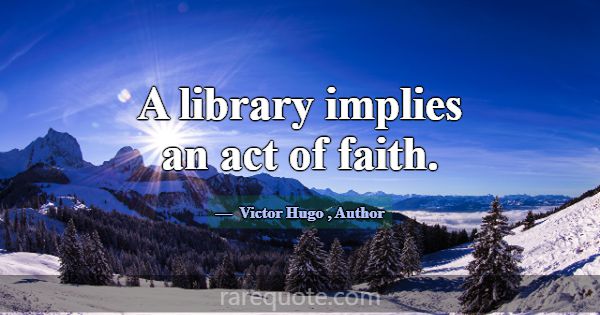 A library implies an act of faith.... -Victor Hugo