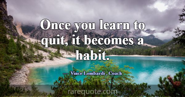 Once you learn to quit, it becomes a habit.... -Vince Lombardi