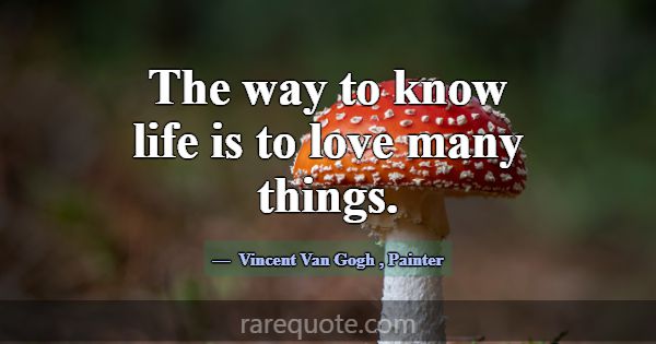 The way to know life is to love many things.... -Vincent Van Gogh