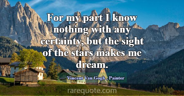 For my part I know nothing with any certainty, but... -Vincent Van Gogh