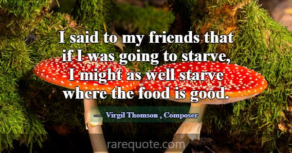 I said to my friends that if I was going to starve... -Virgil Thomson