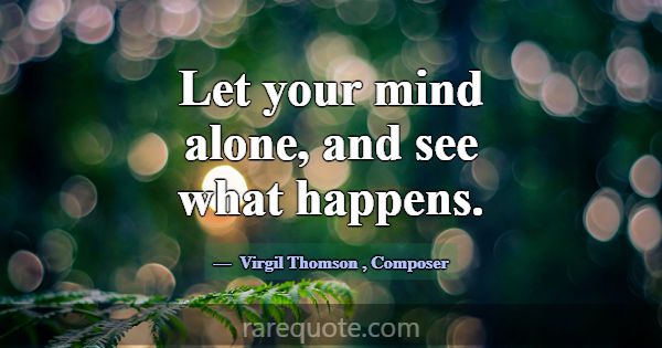 Let your mind alone, and see what happens.... -Virgil Thomson