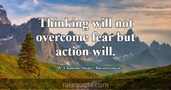 Thinking will not overcome fear but action will.... -W. Clement Stone