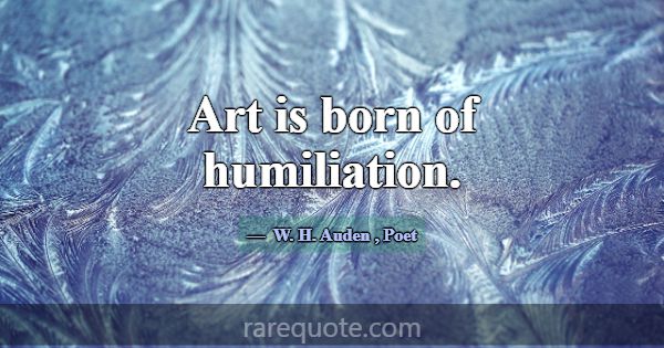 Art is born of humiliation.... -W. H. Auden