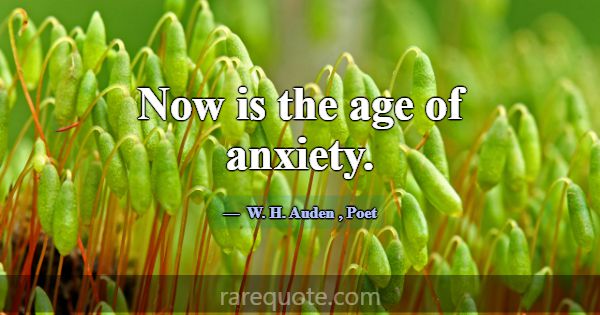 Now is the age of anxiety.... -W. H. Auden