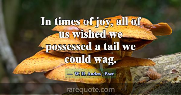In times of joy, all of us wished we possessed a t... -W. H. Auden