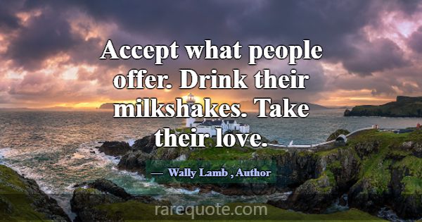 Accept what people offer. Drink their milkshakes. ... -Wally Lamb