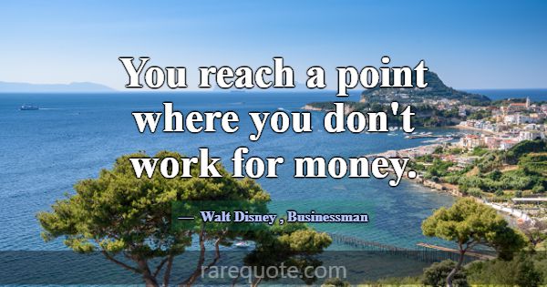 You reach a point where you don't work for money.... -Walt Disney