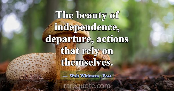 The beauty of independence, departure, actions tha... -Walt Whitman