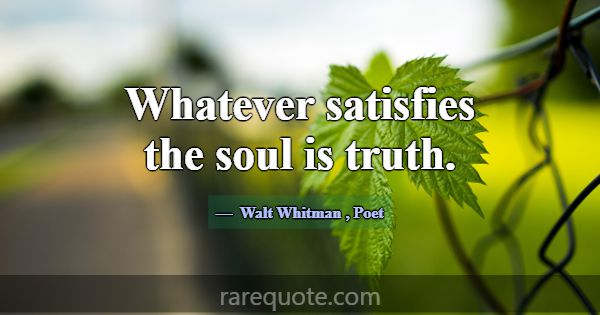 Whatever satisfies the soul is truth.... -Walt Whitman