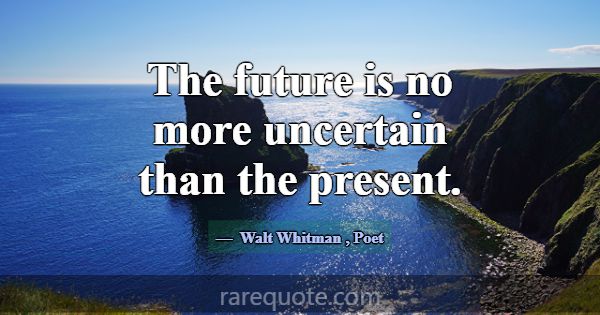 The future is no more uncertain than the present.... -Walt Whitman