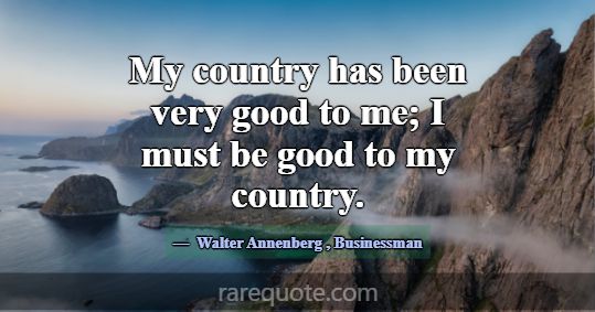 My country has been very good to me; I must be goo... -Walter Annenberg