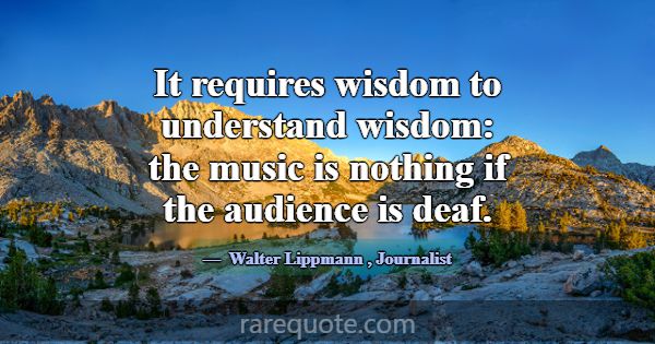 It requires wisdom to understand wisdom: the music... -Walter Lippmann