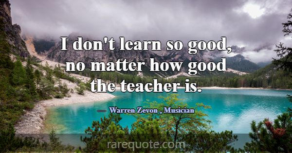 I don't learn so good, no matter how good the teac... -Warren Zevon