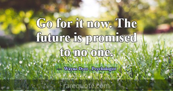 Go for it now. The future is promised to no one.... -Wayne Dyer