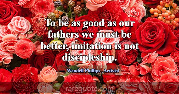 To be as good as our fathers we must be better, im... -Wendell Phillips