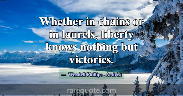 Whether in chains or in laurels, liberty knows not... -Wendell Phillips