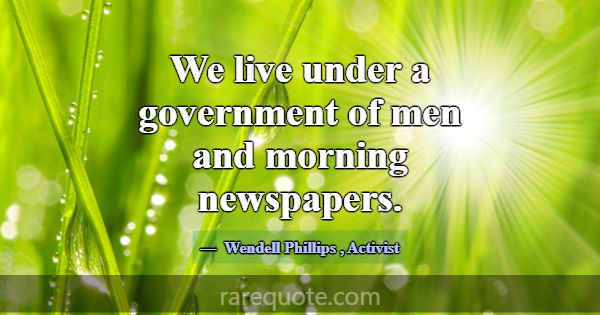 We live under a government of men and morning news... -Wendell Phillips