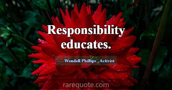 Responsibility educates.... -Wendell Phillips