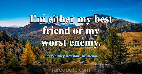 I'm either my best friend or my worst enemy.... -Whitney Houston