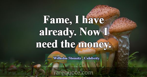 Fame, I have already. Now I need the money.... -Wilhelm Steinitz
