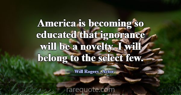 America is becoming so educated that ignorance wil... -Will Rogers