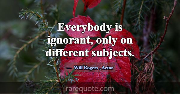 Everybody is ignorant, only on different subjects.... -Will Rogers