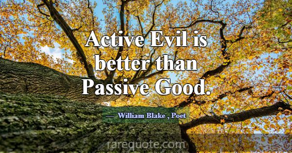 Active Evil is better than Passive Good.... -William Blake