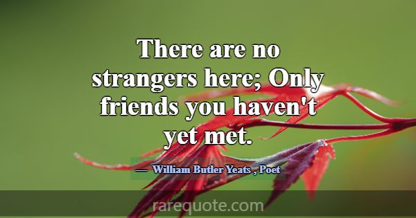 There are no strangers here; Only friends you have... -William Butler Yeats