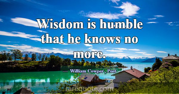 Wisdom is humble that he knows no more.... -William Cowper