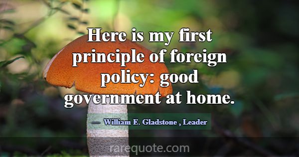 Here is my first principle of foreign policy: good... -William E. Gladstone
