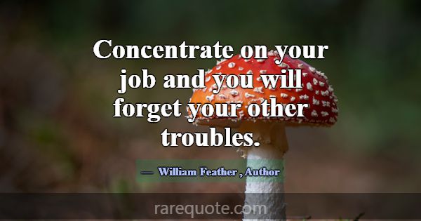 Concentrate on your job and you will forget your o... -William Feather