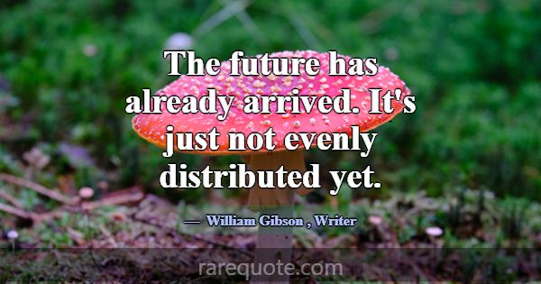 The future has already arrived. It's just not even... -William Gibson