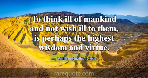 To think ill of mankind and not wish ill to them, ... -William Hazlitt