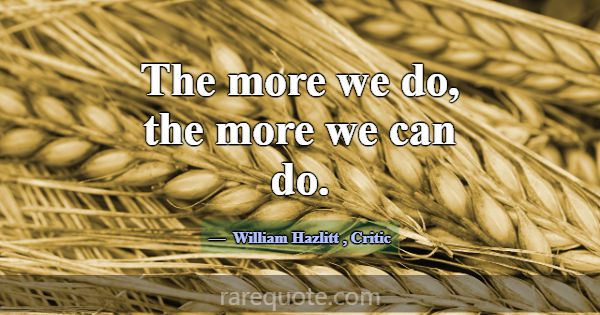 The more we do, the more we can do.... -William Hazlitt