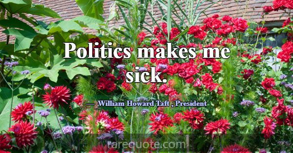 Politics makes me sick.... -William Howard Taft