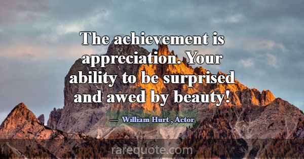 The achievement is appreciation. Your ability to b... -William Hurt