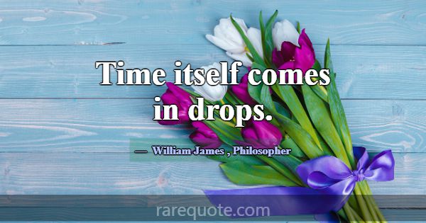 Time itself comes in drops.... -William James