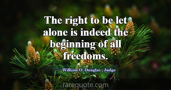 The right to be let alone is indeed the beginning ... -William O. Douglas