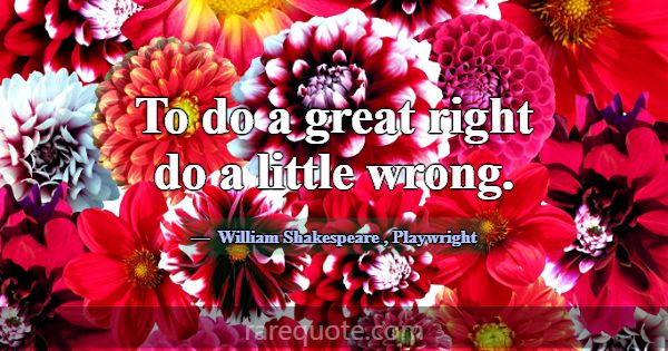 To do a great right do a little wrong.... -William Shakespeare