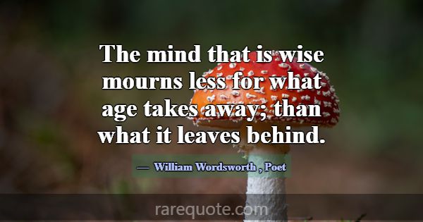 The mind that is wise mourns less for what age tak... -William Wordsworth