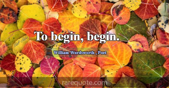 To begin, begin.... -William Wordsworth