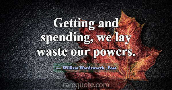 Getting and spending, we lay waste our powers.... -William Wordsworth