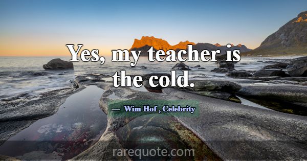 Yes, my teacher is the cold.... -Wim Hof