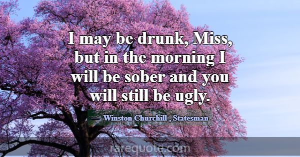 I may be drunk, Miss, but in the morning I will be... -Winston Churchill