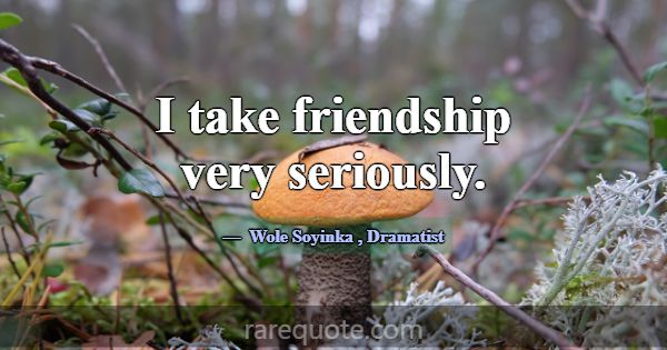 I take friendship very seriously.... -Wole Soyinka