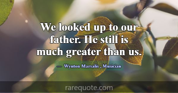 We looked up to our father. He still is much great... -Wynton Marsalis